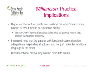 S K G F. C O M © 2016 Sterne, Kessler, Goldstein & Fox P.L.L.C. All Rights Reserved.20
• Higher number of functional claims without the word “means” may
now be deemed means-plus-function claims
• Biotech/Chem/Pharma: Functional claims may be deemed means-plus-
function claims more frequently
• Increased need that the patents with functional claims describe
adequate corresponding structures, and not just recite the functional
language of the claim
• Broad functional claims may now be difficult to obtain
Williamson: Practical
Implications
 