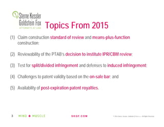 S K G F. C O M © 2016 Sterne, Kessler, Goldstein & Fox P.L.L.C. All Rights Reserved.3
Topics From 2015
(1) Claim construction standard of review and means-plus-function
construction;
(2) Reviewability of the PTAB’s decision to institute IPR/CBM review;
(3) Test for split/divided infringement and defenses to induced infringement;
(4) Challenges to patent validity based on the on-sale bar; and
(5) Availability of post-expiration patent royalties.
 