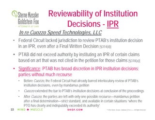 S K G F. C O M © 2016 Sterne, Kessler, Goldstein & Fox P.L.L.C. All Rights Reserved.22
• Federal Circuit lacked jurisdiction to review PTAB’s institution decision
in an IPR, even after a Final Written Decision [§314(d)]
• PTAB did not exceed authority by instituting an IPR of certain claims
based on art that was not cited in the petition for those claims [§318(a)]
• Significance: PTAB has broad discretion in IPR institution decisions;
parties without much recourse
• Before Cuozzo, the Federal Circuit had already barred interlocutory review of PTAB’s
institution decisions, even by mandamus petition
• Cuozzo extended the bar to PTAB’s institution decisions at conclusion of the proceedings
• After Cuozzo, the parties are left with only one possible recourse—mandamus petition
after a final determination—strict standard, and available in certain situations “where the
PTO has clearly and indisputably exceeded its authority”
Reviewability of Institution
Decisions - IPR
In re Cuozzo Speed Technologies, LLC
 