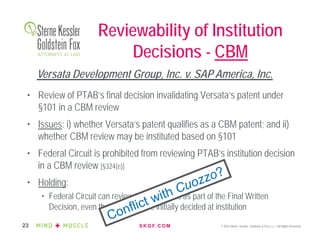 S K G F. C O M © 2016 Sterne, Kessler, Goldstein & Fox P.L.L.C. All Rights Reserved.23
Reviewability of Institution
Decisions - CBM
• Review of PTAB’s final decision invalidating Versata’s patent under
§101 in a CBM review
• Issues: i) whether Versata’s patent qualifies as a CBM patent; and ii)
whether CBM review may be instituted based on §101
• Federal Circuit is prohibited from reviewing PTAB’s institution decision
in a CBM review [§324(e)]
• Holding:
• Federal Circuit can review the two issues as part of the Final Written
Decision, even though they were initially decided at institution
Versata Development Group, Inc. v. SAP America, Inc.
 