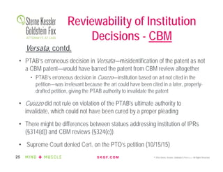 S K G F. C O M © 2016 Sterne, Kessler, Goldstein & Fox P.L.L.C. All Rights Reserved.25
Reviewability of Institution
Decisions - CBM
• PTAB’s erroneous decision in Versata—misidentification of the patent as not
a CBM patent—would have barred the patent from CBM review altogether
• PTAB’s erroneous decision in Cuozzo—institution based on art not cited in the
petition—was irrelevant because the art could have been cited in a later, properly-
drafted petition, giving the PTAB authority to invalidate the patent
• Cuozzo did not rule on violation of the PTAB's ultimate authority to
invalidate, which could not have been cured by a proper pleading
• There might be differences between statues addressing institution of IPRs
(§314(d)) and CBM reviews (§324(e))
• Supreme Court denied Cert. on the PTO’s petition (10/15/15)
Versata, contd.
 