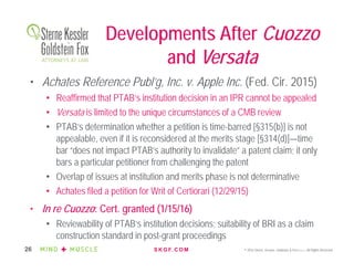 S K G F. C O M © 2016 Sterne, Kessler, Goldstein & Fox P.L.L.C. All Rights Reserved.26
Developments After Cuozzo
and Versata
• Achates Reference Publ’g, Inc. v. Apple Inc. (Fed. Cir. 2015)
• Reaffirmed that PTAB’s institution decision in an IPR cannot be appealed
• Versata is limited to the unique circumstances of a CMB review
• PTAB’s determination whether a petition is time-barred [§315(b)] is not
appealable, even if it is reconsidered at the merits stage [§314(d)]—time
bar “does not impact PTAB’s authority to invalidate” a patent claim; it only
bars a particular petitioner from challenging the patent
• Overlap of issues at institution and merits phase is not determinative
• Achates filed a petition for Writ of Certiorari (12/29/15)
• In re Cuozzo: Cert. granted (1/15/16)
• Reviewability of PTAB’s institution decisions; suitability of BRI as a claim
construction standard in post-grant proceedings
 
