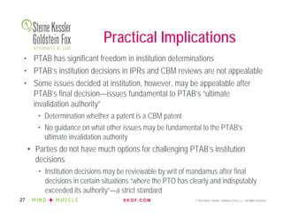 S K G F. C O M © 2016 Sterne, Kessler, Goldstein & Fox P.L.L.C. All Rights Reserved.27
Practical Implications
• PTAB has significant freedom in institution determinations
• PTAB’s institution decisions in IPRs and CBM reviews are not appealable
• Some issues decided at institution, however, may be appealable after
PTAB’s final decision—issues fundamental to PTAB’s “ultimate
invalidation authority”
• Determination whether a patent is a CBM patent
• No guidance on what other issues may be fundamental to the PTAB's
ultimate invalidation authority
• Parties do not have much options for challenging PTAB’s institution
decisions
• Institution decisions may be reviewable by writ of mandamus after final
decisions in certain situations “where the PTO has clearly and indisputably
exceeded its authority”—a strict standard
 