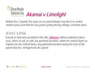S K G F. C O M © 2016 Sterne, Kessler, Goldstein & Fox P.L.L.C. All Rights Reserved.29
Akamai v Limelight
Bottom line: Expands the ways an accused infringer may direct or control
another party such that the two parties jointly directly infringe a method claim.
35 U.S.C. § 271(a):
Except as otherwise provided in this title, whoever without authority makes,
uses, offers to sell, or sells any patented invention, within the United States or
imports into the United States any patented invention during the term of the
patent therefor, infringements the patent.
 