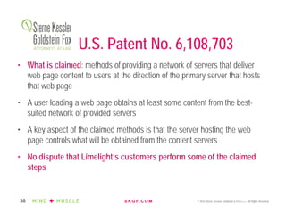 S K G F. C O M © 2016 Sterne, Kessler, Goldstein & Fox P.L.L.C. All Rights Reserved.30
U.S. Patent No. 6,108,703
• What is claimed: methods of providing a network of servers that deliver
web page content to users at the direction of the primary server that hosts
that web page
• A user loading a web page obtains at least some content from the best-
suited network of provided servers
• A key aspect of the claimed methods is that the server hosting the web
page controls what will be obtained from the content servers
• No dispute that Limelight’s customers perform some of the claimed
steps
 