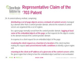 S K G F. C O M © 2016 Sterne, Kessler, Goldstein & Fox P.L.L.C. All Rights Reserved.31
Representative Claim of the
’703 Patent
34. A content delivery method, comprising:
distributing a set of page objects across a network of content servers managed
by a domain other than a content provider domain, wherein the network of content
servers are organized into a set of regions;
for a given page normally served from the content provider domain, tagging at least
some of the embedded objects of the page so that requests for the objects resolve
to the domain instead of the content provider domain;
in response to a client request for an embedded object of the page:
resolving the client request as a function of a location of the client machine
making the request and current Internet traffic conditions to identify a given region;
and
returning to the client an IP address of a given one of the content servers within
the given region that is likely to host the embedded object and that is not overloaded.
 