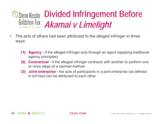 S K G F. C O M © 2016 Sterne, Kessler, Goldstein & Fox P.L.L.C. All Rights Reserved.34
Divided Infringement Before
Akamai v Limelight
• The acts of others had been attributed to the alleged infringer in three
ways:
(1) Agency - if the alleged infringer acts through an agent (applying traditional
agency principles)
(2) Contractual - if the alleged infringer contracts with another to perform one
or more steps of a claimed method
(3) Joint enterprise - the acts of participants in a joint enterprise (as defined
in tort law) can be attributed to each other
 