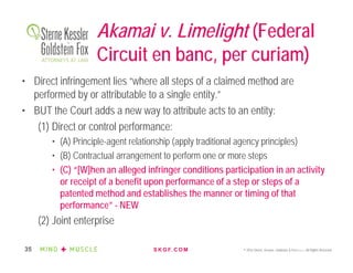 S K G F. C O M © 2016 Sterne, Kessler, Goldstein & Fox P.L.L.C. All Rights Reserved.35
Akamai v. Limelight (Federal
Circuit en banc, per curiam)
• Direct infringement lies “where all steps of a claimed method are
performed by or attributable to a single entity.”
• BUT the Court adds a new way to attribute acts to an entity:
(1) Direct or control performance:
• (A) Principle-agent relationship (apply traditional agency principles)
• (B) Contractual arrangement to perform one or more steps
• (C) “[W]hen an alleged infringer conditions participation in an activity
or receipt of a benefit upon performance of a step or steps of a
patented method and establishes the manner or timing of that
performance” - NEW
(2) Joint enterprise
 