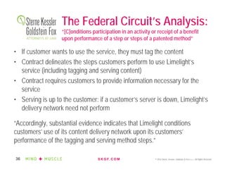 S K G F. C O M © 2016 Sterne, Kessler, Goldstein & Fox P.L.L.C. All Rights Reserved.36
The Federal Circuit’s Analysis:
“[C]onditions participation in an activity or receipt of a benefit
upon performance of a step or steps of a patented method”
• If customer wants to use the service, they must tag the content
• Contract delineates the steps customers perform to use Limelight’s
service (including tagging and serving content)
• Contract requires customers to provide information necessary for the
service
• Serving is up to the customer: if a customer’s server is down, Limelight’s
delivery network need not perform
“Accordingly, substantial evidence indicates that Limelight conditions
customers’ use of its content delivery network upon its customers’
performance of the tagging and serving method steps.”
 