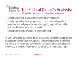 S K G F. C O M © 2016 Sterne, Kessler, Goldstein & Fox P.L.L.C. All Rights Reserved.37
The Federal Circuit’s Analysis:
“[E]stablishes the manner or timing of that performance”
• Limelight engineer assists with implementation/installation
• Limelight provides step-by-step instructions on how to integrate a
hostname into webpages (includes the tagging step, which must be
performed in order for service to work)
• Limelight engineers available for troubleshooting
“In sum, Limelight’s customers do not merely take Limelight’s guidance and
act independently on their own. Rather, Limelight establishes the manner
and timing of its customers’ performance so that customers can only avail
themselves of the service upon their performance of the method steps.”
 