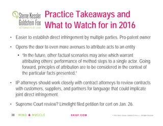 S K G F. C O M © 2016 Sterne, Kessler, Goldstein & Fox P.L.L.C. All Rights Reserved.38
Practice Takeaways and
What to Watch for in 2016
• Easier to establish direct infringement by multiple parties. Pro-patent owner
• Opens the door to even more avenues to attribute acts to an entity
• “In the future, other factual scenarios may arise which warrant
attributing others’ performance of method steps to a single actor. Going
forward, principles of attribution are to be considered in the context of
the particular facts presented.”
• IP attorneys should work closely with contract attorneys to review contracts
with customers, suppliers, and partners for language that could implicate
joint direct infringement.
• Supreme Court review? Limelight filed petition for cert on Jan. 26.
 