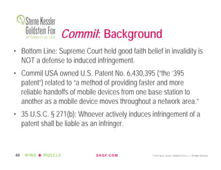 S K G F. C O M © 2016 Sterne, Kessler, Goldstein & Fox P.L.L.C. All Rights Reserved.40
Commil: Background
• Bottom Line: Supreme Court held good faith belief in invalidity is
NOT a defense to induced infringement.
• Commil USA owned U.S. Patent No. 6,430,395 (“the ’395
patent”) related to “a method of providing faster and more
reliable handoffs of mobile devices from one base station to
another as a mobile device moves throughout a network area.”
• 35 U.S.C. § 271(b): Whoever actively induces infringement of a
patent shall be liable as an infringer.
 