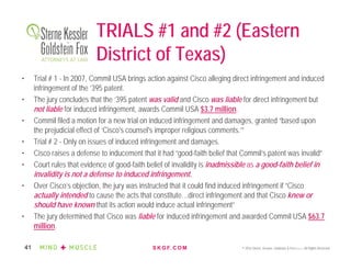 S K G F. C O M © 2016 Sterne, Kessler, Goldstein & Fox P.L.L.C. All Rights Reserved.41
TRIALS #1 and #2 (Eastern
District of Texas)
• Trial # 1 - In 2007, Commil USA brings action against Cisco alleging direct infringement and induced
infringement of the ’395 patent.
• The jury concludes that the ’395 patent was valid and Cisco was liable for direct infringement but
not liable for induced infringement, awards Commil USA $3.7 million.
• Commil filed a motion for a new trial on induced infringement and damages, granted “based upon
the prejudicial effect of ‘Cisco's counsel's improper religious comments.’”
• Trial # 2 - Only on issues of induced infringement and damages.
• Cisco raises a defense to inducement that it had “good-faith belief that Commil’s patent was invalid”
• Court rules that evidence of good-faith belief of invalidity is inadmissible as a good-faith belief in
invalidity is not a defense to induced infringement.
• Over Cisco’s objection, the jury was instructed that it could find induced infringement if “Cisco
actually intended to cause the acts that constitute…direct infringement and that Cisco knew or
should have known that its action would induce actual infringement”
• The jury determined that Cisco was liable for induced infringement and awarded Commil USA $63.7
million.
 