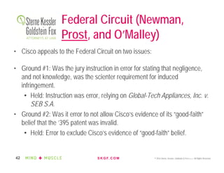 S K G F. C O M © 2016 Sterne, Kessler, Goldstein & Fox P.L.L.C. All Rights Reserved.42
Federal Circuit (Newman,
Prost, and O’Malley)
• Cisco appeals to the Federal Circuit on two issues:
• Ground #1: Was the jury instruction in error for stating that negligence,
and not knowledge, was the scienter requirement for induced
infringement.
• Held: Instruction was error, relying on Global-Tech Appliances, Inc. v.
SEB S.A.
• Ground #2: Was it error to not allow Cisco’s evidence of its “good-faith”
belief that the ’395 patent was invalid.
• Held: Error to exclude Cisco’s evidence of “good-faith” belief.
 