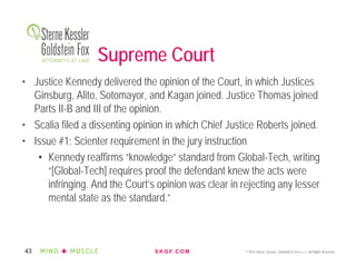 S K G F. C O M © 2016 Sterne, Kessler, Goldstein & Fox P.L.L.C. All Rights Reserved.43
Supreme Court
• Justice Kennedy delivered the opinion of the Court, in which Justices
Ginsburg, Alito, Sotomayor, and Kagan joined. Justice Thomas joined
Parts II-B and III of the opinion.
• Scalia filed a dissenting opinion in which Chief Justice Roberts joined.
• Issue #1: Scienter requirement in the jury instruction
• Kennedy reaffirms “knowledge” standard from Global-Tech, writing
“[Global-Tech] requires proof the defendant knew the acts were
infringing. And the Court’s opinion was clear in rejecting any lesser
mental state as the standard.”
 
