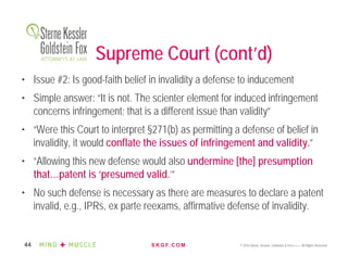 S K G F. C O M © 2016 Sterne, Kessler, Goldstein & Fox P.L.L.C. All Rights Reserved.44
Supreme Court (cont’d)
• Issue #2: Is good-faith belief in invalidity a defense to inducement
• Simple answer: “It is not. The scienter element for induced infringement
concerns infringement; that is a different issue than validity”
• “Were this Court to interpret §271(b) as permitting a defense of belief in
invalidity, it would conflate the issues of infringement and validity.”
• “Allowing this new defense would also undermine [the] presumption
that…patent is ‘presumed valid.’”
• No such defense is necessary as there are measures to declare a patent
invalid, e.g., IPRs, ex parte reexams, affirmative defense of invalidity.
 