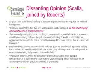 S K G F. C O M © 2016 Sterne, Kessler, Goldstein & Fox P.L.L.C. All Rights Reserved.46
Dissenting Opinion (Scalia,
joined by Roberts)
• A “good-faith” belief in the invalidity of a patent negates the scienter required for induced
infringement.
• “It follows, as night the day, that only valid patents can be infringed. To talk of infringing
an invalid patent is to talk nonsense.”
• “Because only valid patents can be infringed, anyone with a good-faith belief in a patent’s
invalidity necessarily believes the patent cannot be infringed. And it is impossible for
anyone who believes that a patent cannot be infringed to induce actions that he knows will
infringe it.”
• An alleged inducer who succeeds in this defense does not thereby call a patent’s validity
into question. He merely avoids liability for a third party’s infringement of a valid patent, in
no way undermining that patent’s presumed validity.”
• “I may add, however, that if the desirability of the rule we adopt were a proper
consideration, it is by no means clear that the Court’s holding, which increases the in
terrorem power of [non-practicing entities], is preferable.”
 