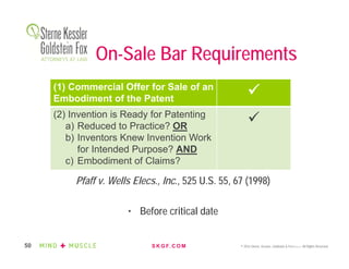 S K G F. C O M © 2016 Sterne, Kessler, Goldstein & Fox P.L.L.C. All Rights Reserved.50
On-Sale Bar Requirements
Pfaff v. Wells Elecs., Inc., 525 U.S. 55, 67 (1998)
• Before critical date
(1) Commercial Offer for Sale of an
Embodiment of the Patent

(2) Invention is Ready for Patenting
a) Reduced to Practice? OR
b) Inventors Knew Invention Work
for Intended Purpose? AND
c) Embodiment of Claims?

 