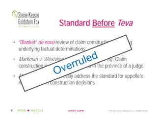 S K G F. C O M © 2016 Sterne, Kessler, Goldstein & Fox P.L.L.C. All Rights Reserved.6
• “Blanket” de novo review of claim construction, including
underlying factual determinations
• Markman v. Westview Instruments, Inc. (1996): Claim
construction is a question of law within the province of a judge
• Markman did not expressly address the standard for appellate
review of claim construction decisions
Standard Before Teva
 
