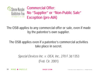 S K G F. C O M © 2016 Sterne, Kessler, Goldstein & Fox P.L.L.C. All Rights Reserved.51
Commercial Offer:
No “Supplier” or “Non-Public Sale”
Exception (pre-AIA)
The OSB applies to any commercial offer or sale, even if made
by the patentee’s own supplier.
The OSB applies even if a patentee’s commercial activities
take place in secret.
Special Devices Inc. v. OEA, Inc., 270 F.3d 1353
(Fed. Cir. 2001)
 