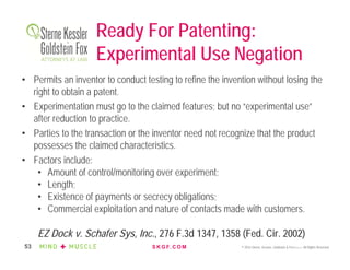 S K G F. C O M © 2016 Sterne, Kessler, Goldstein & Fox P.L.L.C. All Rights Reserved.53
Ready For Patenting:
Experimental Use Negation
• Permits an inventor to conduct testing to refine the invention without losing the
right to obtain a patent.
• Experimentation must go to the claimed features; but no “experimental use”
after reduction to practice.
• Parties to the transaction or the inventor need not recognize that the product
possesses the claimed characteristics.
• Factors include:
• Amount of control/monitoring over experiment;
• Length;
• Existence of payments or secrecy obligations;
• Commercial exploitation and nature of contacts made with customers.
EZ Dock v. Schafer Sys, Inc., 276 F.3d 1347, 1358 (Fed. Cir. 2002)
 