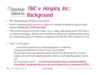 S K G F. C O M © 2016 Sterne, Kessler, Goldstein & Fox P.L.L.C. All Rights Reserved.54
TMC v. Hospira, Inc.:
Background
• TMC alleged Hospira infringed its two patents.
• Patents contained product-by-process claims over methods of making the drug to reduce
impurity. Critical date: 7/27/07 (pre-AIA).
• TMC purchased batches from Ben Venue. Due to “failing” high impurity batch, TMC hired a
consultant to investigate, who discovered methods of adding a pH-adjusting solution during
the compounding process to minimize an impurity to less than the FDA’s maximum of 1.5%.
• Claim 1 of ’343 patent:
… said batches prepared by a compounding process comprising:
(i) dissolving bivalirudin in a solvent to form a first solution;
(ii) efficiently mixing a pH-adjusting solution with the first solution to form a second
solution, wherein the pH adjusting solution comprises a pH-adjusting solution solvent;
and
(iii) removing the solvent … and wherein the batches have a maximum impurity
level of Asp 9-bivalirudin that does not exceed about 0.6% as measured by HPLC.
 