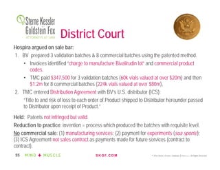 S K G F. C O M © 2016 Sterne, Kessler, Goldstein & Fox P.L.L.C. All Rights Reserved.55
District Court
Hospira argued on sale bar:
1. BV prepared 3 validation batches & 8 commercial batches using the patented method.
• Invoices identified “charge to manufacture Bivalirudin lot” and commercial product
codes.
• TMC paid $347,500 for 3 validation batches (60k vials valued at over $20m) and then
$1.2m for 8 commercial batches (224k vials valued at over $80m).
2. TMC entered Distribution Agreement with BV’s U.S. distributor (ICS):
“Title to and risk of loss to each order of Product shipped to Distributor hereunder passed
to Distributor upon receipt of Product.”
Held: Patents not infringed but valid.
Reduction to practice: invention = process which produced the batches with requisite level.
No commercial sale: (1) manufacturing services; (2) payment for experiments (sua sponte);
(3) ICS Agreement not sales contract as payments made for future services (contract to
contract).
 