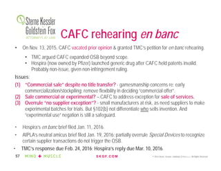 S K G F. C O M © 2016 Sterne, Kessler, Goldstein & Fox P.L.L.C. All Rights Reserved.57
CAFC rehearing en banc
• On Nov. 13, 2015, CAFC vacated prior opinion & granted TMC’s petition for en banc rehearing.
• TMC argued CAFC expanded OSB beyond scope.
• Hospira (now owned by Pfizer) launched generic drug after CAFC held patents invalid.
Probably non-issue, given non-infringement ruling.
Issues:
(1) “Commercial sale” despite no title transfer? - gamesmanship concerns re: early
commercialization/stockpiling; remove flexibility in deciding “commercial offer”.
(2) Sale commercial or experimental? – CAFC to address exception for sale of services.
(3) Overrule “no supplier exception”? - small manufacturers at risk, as need suppliers to make
experimental batches for trials. But §102(b) not differentiate who sells invention. And
“experimental use” negation is still a safeguard.
• Hospira’s en banc brief filed Jan. 11, 2016.
• AIPLA’s neutral amicus brief filed Jan. 19, 2016: partially overrule Special Devices to recognize
certain supplier transactions do not trigger the OSB.
• TMC’s response due Feb. 24, 2016; Hospira’s reply due Mar. 10, 2016.
 