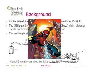 S K G F. C O M © 2016 Sterne, Kessler, Goldstein & Fox P.L.L.C. All Rights Reserved.62
Background
• Kimble issued Patent No. 5,072,856 in 1990; expired May 25, 2010
• The ’856 patent relates to a “Toy Web-Shooting Glove” which allows a
user to shoot webs from the palm of the user’s hand
• The webbing is string foam from a pressurized can
Marvel Entertainment owns the rights to the Spider-man character.
 