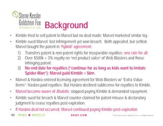 S K G F. C O M © 2016 Sterne, Kessler, Goldstein & Fox P.L.L.C. All Rights Reserved.63
• Kimble tried to sell patent to Marvel but no deal made; Marvel marketed similar toy.
• Kimble sued Marvel; lost infringement yet won breach. Both appealed, but settled.
Marvel bought the patent in “hybrid” agreement:
1) Transfers patent & non-patent rights for inseparable royalties; one rate for all;
2) Over $500k + 3% royalty on “net product sales” of Web Blasters and those
infringing patent;
3) No end date for royalties (“continue for as long as kids want to imitate
Spider-Man”); Marvel paid Kimble > $6m.
• Marvel & Hasbro entered licensing agreement for Web Blasters w/ “Extra Value
Items”; Hasbro paid royalties. But Hasbro declined sublicense for royalties to Kimble.
• Marvel became aware of Brulotte, stopped paying Kimble & demanded repayment.
• Kimble sued for breach & Marvel counter-claimed for patent misuse & declaratory
judgment to cease royalties post-expiration.
• If Hasbro deal not occurred, Marvel continued paying Kimble post-expiration.
Background
 