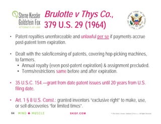 S K G F. C O M © 2016 Sterne, Kessler, Goldstein & Fox P.L.L.C. All Rights Reserved.64
Brulotte v Thys Co.,
379 U.S. 29 (1964)
• Patent royalties unenforceable and unlawful per se if payments accrue
post-patent term expiration.
• Dealt with the sale/licensing of patents, covering hop-picking machines,
to farmers.
• Annual royalty (even post-patent expiration) & assignment precluded.
• Terms/restrictions same before and after expiration.
• 35 U.S.C. 154.—grant from date patent issues until 20 years from U.S.
filing date.
• Art. 1 § 8 U.S. Const.: granted inventors “exclusive right” to make, use,
or sell discoveries “for limited times”.
 