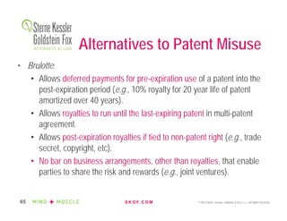 S K G F. C O M © 2016 Sterne, Kessler, Goldstein & Fox P.L.L.C. All Rights Reserved.65
Alternatives to Patent Misuse
• Brulotte:
• Allows deferred payments for pre-expiration use of a patent into the
post-expiration period (e.g., 10% royalty for 20 year life of patent
amortized over 40 years).
• Allows royalties to run until the last-expiring patent in multi-patent
agreement.
• Allows post-expiration royalties if tied to non-patent right (e.g., trade
secret, copyright, etc).
• No bar on business arrangements, other than royalties, that enable
parties to share the risk and rewards (e.g., joint ventures).
 