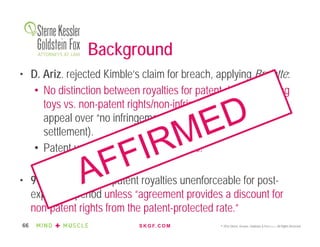 S K G F. C O M © 2016 Sterne, Kessler, Goldstein & Fox P.L.L.C. All Rights Reserved.66
• D. Ariz. rejected Kimble’s claim for breach, applying Brulotte:
• No distinction between royalties for patent rights/infringing
toys vs. non-patent rights/non-infringing toys (probably as
appeal over “no infringement” ruling pending during
settlement).
• Patent used as leverage to negotiate.
• 9th Cir. affirmed – patent royalties unenforceable for post-
expiration period unless “agreement provides a discount for
non-patent rights from the patent-protected rate.”
Background
 