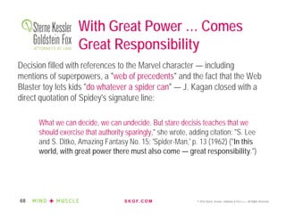 S K G F. C O M © 2016 Sterne, Kessler, Goldstein & Fox P.L.L.C. All Rights Reserved.68
With Great Power … Comes
Great Responsibility
Decision filled with references to the Marvel character — including
mentions of superpowers, a "web of precedents" and the fact that the Web
Blaster toy lets kids "do whatever a spider can" — J. Kagan closed with a
direct quotation of Spidey's signature line:
What we can decide, we can undecide. But stare decisis teaches that we
should exercise that authority sparingly," she wrote, adding citation: "S. Lee
and S. Ditko, Amazing Fantasy No. 15: 'Spider-Man,' p. 13 (1962) ("In this
world, with great power there must also come — great responsibility.")
 