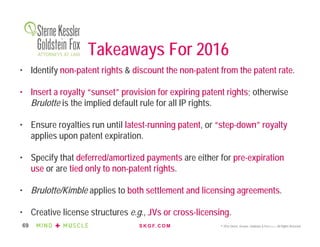 S K G F. C O M © 2016 Sterne, Kessler, Goldstein & Fox P.L.L.C. All Rights Reserved.69
Takeaways For 2016
• Identify non-patent rights & discount the non-patent from the patent rate.
• Insert a royalty “sunset” provision for expiring patent rights; otherwise
Brulotte is the implied default rule for all IP rights.
• Ensure royalties run until latest-running patent, or “step-down” royalty
applies upon patent expiration.
• Specify that deferred/amortized payments are either for pre-expiration
use or are tied only to non-patent rights.
• Brulotte/Kimble applies to both settlement and licensing agreements.
• Creative license structures e.g., JVs or cross-licensing.
 
