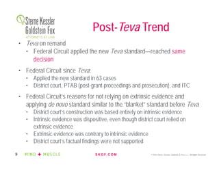 S K G F. C O M © 2016 Sterne, Kessler, Goldstein & Fox P.L.L.C. All Rights Reserved.9
Post-Teva Trend
• Teva on remand
• Federal Circuit applied the new Teva standard—reached same
decision
• Federal Circuit since Teva:
• Applied the new standard in 63 cases
• District court, PTAB (post-grant proceedings and prosecution), and ITC
• Federal Circuit’s reasons for not relying on extrinsic evidence and
applying de novo standard similar to the “blanket” standard before Teva
• District court’s construction was based entirely on intrinsic evidence
• Intrinsic evidence was dispositive, even though district court relied on
extrinsic evidence
• Extrinsic evidence was contrary to intrinsic evidence
• District court’s factual findings were not supported
 