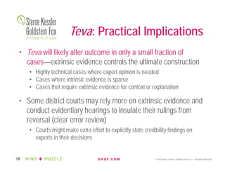 S K G F. C O M © 2016 Sterne, Kessler, Goldstein & Fox P.L.L.C. All Rights Reserved.10
Teva: Practical Implications
• Teva will likely alter outcome in only a small fraction of
cases—extrinsic evidence controls the ultimate construction
• Highly technical cases where expert opinion is needed
• Cases where intrinsic evidence is sparse
• Cases that require extrinsic evidence for context or explanation
• Some district courts may rely more on extrinsic evidence and
conduct evidentiary hearings to insulate their rulings from
reversal (clear error review)
• Courts might make extra effort to explicitly state credibility findings on
experts in their decisions
 