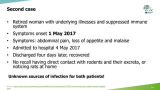 Second case
• Retired woman with underlying illnesses and suppressed immune
system
• Symptoms onset 1 May 2017
• Symptoms: abdominal pain, loss of appetite and malaise
• Admitted to hospital 4 May 2017
• Discharged four days later, recovered
• No recall having direct contact with rodents and their excreta, or
noticing rats at home
Sources: https://www.scmp.com/news/hong-kong/health-environment/article/2173951/second-hong-kong-resident-infected-hepatitis-
virus
14
Unknown sources of infection for both patients!
 