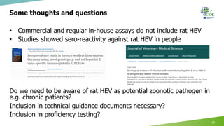 Some thoughts and questions
• Commercial and regular in-house assays do not include rat HEV
• Studies showed sero-reactivity against rat HEV in people
Do we need to be aware of rat HEV as potential zoonotic pathogen in
e.g. chronic patients?
Inclusion in technical guidance documents necessary?
Inclusion in proficiency testing?
15
 