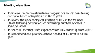Meeting objectives
• To finalise the Technical Guidance: Suggestions for national testing
and surveillance of hepatitis E in the EU/EEA
• To review the epidemiological situation of HEV in the Member
States following notifications of decreasing numbers of cases in
some countries
• To share EU Member State experiences on HEV follow-up from 2016
• To recommend and prioritise actions needed at EU level to fill the
gaps
19
 
