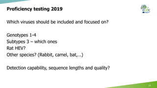 Proficiency testing 2019
Which viruses should be included and focused on?
Genotypes 1-4
Subtypes 3 – which ones
Rat HEV?
Other species? (Rabbit, camel, bat,…)
Detection capability, sequence lengths and quality?
23
 