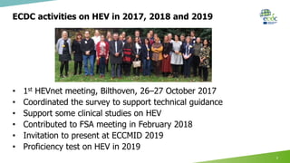 ECDC activities on HEV in 2017, 2018 and 2019
7
• 1st HEVnet meeting, Bilthoven, 26–27 October 2017
• Coordinated the survey to support technical guidance
• Support some clinical studies on HEV
• Contributed to FSA meeting in February 2018
• Invitation to present at ECCMID 2019
• Proficiency test on HEV in 2019
 