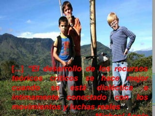 [...] “El desarrollo de los recursos
teóricos críticos se hace mejor
cuando se está dialéctica e
íntimamente conectado con los
movimientos y luchas reales” .
 