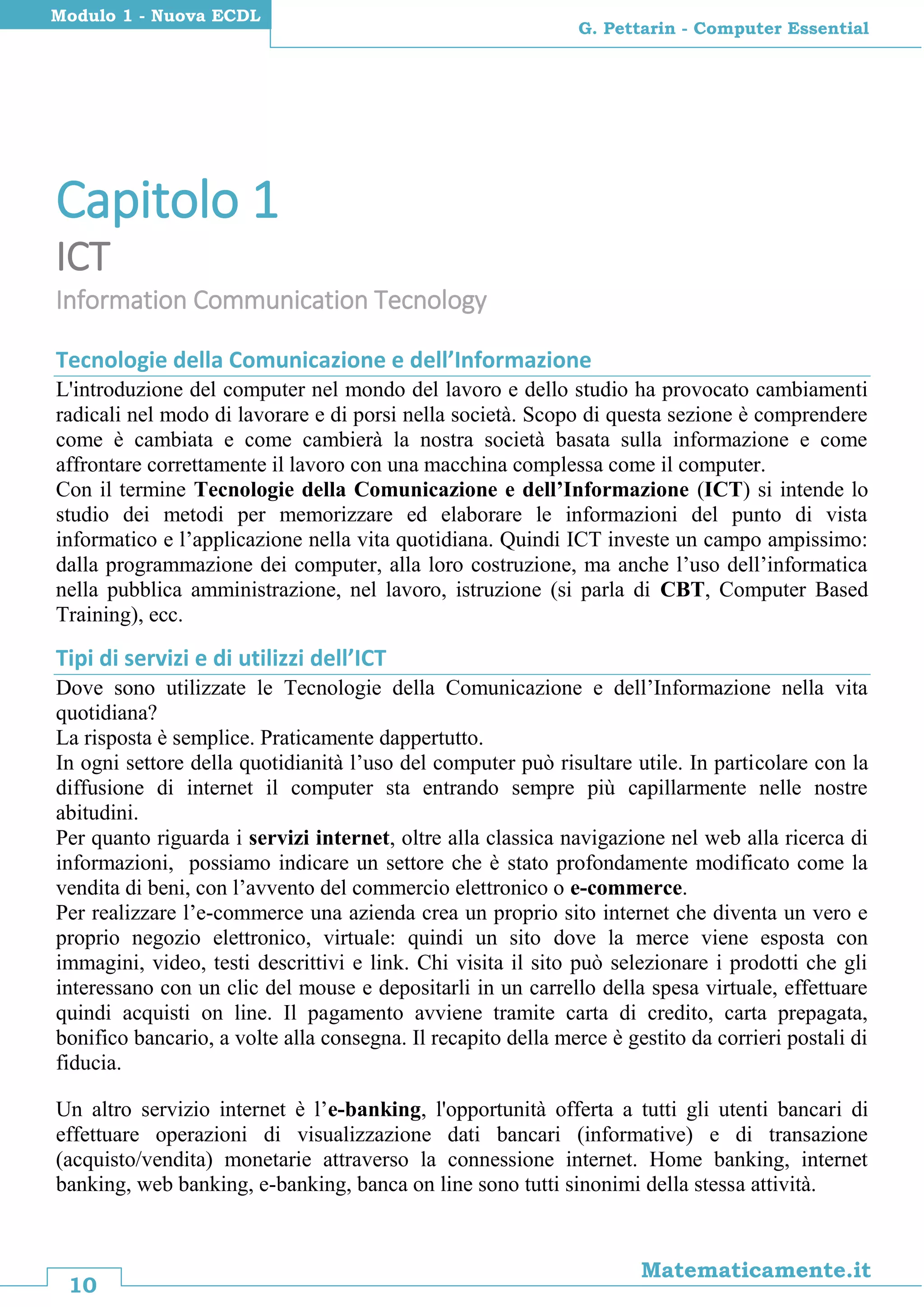 10
Matematicamente.it
G. Pettarin - Computer Essential
Modulo 1 - Nuova ECDL
Capitolo 1
ICT
Information Communication Tecnology
Tecnologie della Comunicazione e dell’Informazione
L'introduzione del computer nel mondo del lavoro e dello studio ha provocato cambiamenti
radicali nel modo di lavorare e di porsi nella società. Scopo di questa sezione è comprendere
come è cambiata e come cambierà la nostra società basata sulla informazione e come
affrontare correttamente il lavoro con una macchina complessa come il computer.
Con il termine Tecnologie della Comunicazione e dell’Informazione (ICT) si intende lo
studio dei metodi per memorizzare ed elaborare le informazioni del punto di vista
informatico e l’applicazione nella vita quotidiana. Quindi ICT investe un campo ampissimo:
dalla programmazione dei computer, alla loro costruzione, ma anche l’uso dell’informatica
nella pubblica amministrazione, nel lavoro, istruzione (si parla di CBT, Computer Based
Training), ecc.
Tipi di servizi e di utilizzi dell’ICT
Dove sono utilizzate le Tecnologie della Comunicazione e dell’Informazione nella vita
quotidiana?
La risposta è semplice. Praticamente dappertutto.
In ogni settore della quotidianità l’uso del computer può risultare utile. In particolare con la
diffusione di internet il computer sta entrando sempre più capillarmente nelle nostre
abitudini.
Per quanto riguarda i servizi internet, oltre alla classica navigazione nel web alla ricerca di
informazioni, possiamo indicare un settore che è stato profondamente modificato come la
vendita di beni, con l’avvento del commercio elettronico o e-commerce.
Per realizzare l’e-commerce una azienda crea un proprio sito internet che diventa un vero e
proprio negozio elettronico, virtuale: quindi un sito dove la merce viene esposta con
immagini, video, testi descrittivi e link. Chi visita il sito può selezionare i prodotti che gli
interessano con un clic del mouse e depositarli in un carrello della spesa virtuale, effettuare
quindi acquisti on line. Il pagamento avviene tramite carta di credito, carta prepagata,
bonifico bancario, a volte alla consegna. Il recapito della merce è gestito da corrieri postali di
fiducia.
Un altro servizio internet è l’e-banking, l'opportunità offerta a tutti gli utenti bancari di
effettuare operazioni di visualizzazione dati bancari (informative) e di transazione
(acquisto/vendita) monetarie attraverso la connessione internet. Home banking, internet
banking, web banking, e-banking, banca on line sono tutti sinonimi della stessa attività.
 