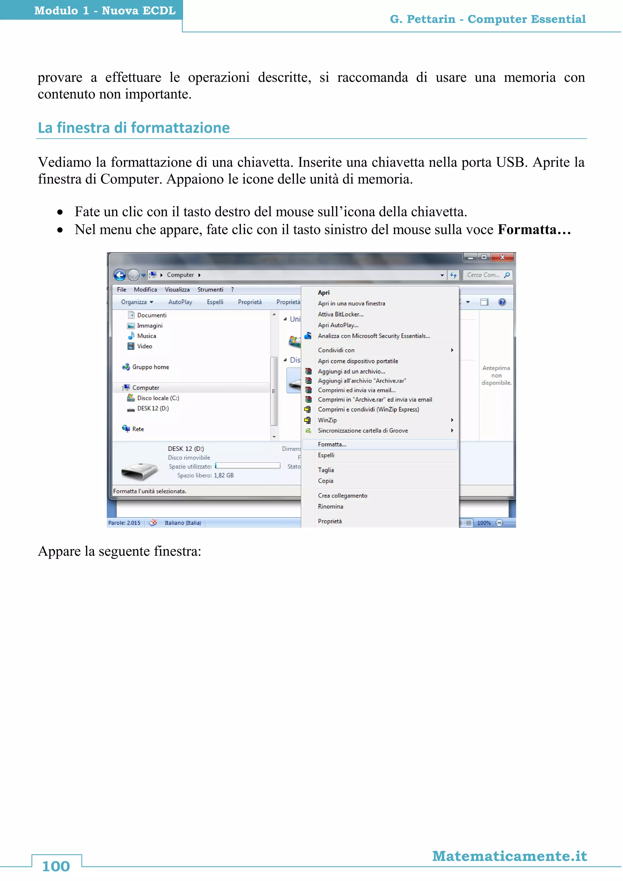100
Matematicamente.it
G. Pettarin - Computer Essential
Modulo 1 - Nuova ECDL
provare a effettuare le operazioni descritte, si raccomanda di usare una memoria con
contenuto non importante.
La finestra di formattazione
Vediamo la formattazione di una chiavetta. Inserite una chiavetta nella porta USB. Aprite la
finestra di Computer. Appaiono le icone delle unità di memoria.
 Fate un clic con il tasto destro del mouse sull’icona della chiavetta.
 Nel menu che appare, fate clic con il tasto sinistro del mouse sulla voce Formatta…
Appare la seguente finestra:
 