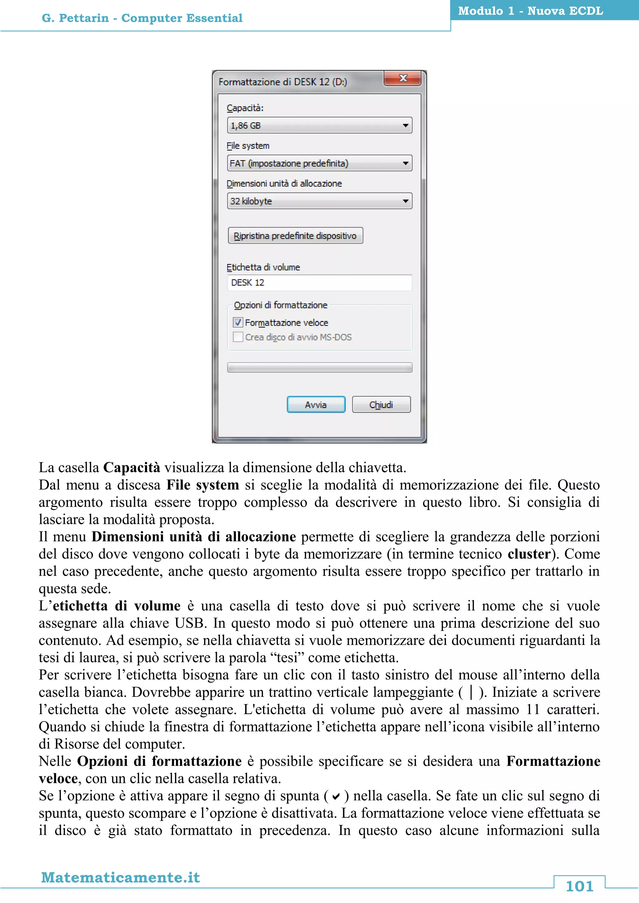 101
Matematicamente.it
Modulo 1 - Nuova ECDL
G. Pettarin - Computer Essential
La casella Capacità visualizza la dimensione della chiavetta.
Dal menu a discesa File system si sceglie la modalità di memorizzazione dei file. Questo
argomento risulta essere troppo complesso da descrivere in questo libro. Si consiglia di
lasciare la modalità proposta.
Il menu Dimensioni unità di allocazione permette di scegliere la grandezza delle porzioni
del disco dove vengono collocati i byte da memorizzare (in termine tecnico cluster). Come
nel caso precedente, anche questo argomento risulta essere troppo specifico per trattarlo in
questa sede.
L’etichetta di volume è una casella di testo dove si può scrivere il nome che si vuole
assegnare alla chiave USB. In questo modo si può ottenere una prima descrizione del suo
contenuto. Ad esempio, se nella chiavetta si vuole memorizzare dei documenti riguardanti la
tesi di laurea, si può scrivere la parola “tesi” come etichetta.
Per scrivere l’etichetta bisogna fare un clic con il tasto sinistro del mouse all’interno della
casella bianca. Dovrebbe apparire un trattino verticale lampeggiante (). Iniziate a scrivere
l’etichetta che volete assegnare. L'etichetta di volume può avere al massimo 11 caratteri.
Quando si chiude la finestra di formattazione l’etichetta appare nell’icona visibile all’interno
di Risorse del computer.
Nelle Opzioni di formattazione è possibile specificare se si desidera una Formattazione
veloce, con un clic nella casella relativa.
Se l’opzione è attiva appare il segno di spunta () nella casella. Se fate un clic sul segno di
spunta, questo scompare e l’opzione è disattivata. La formattazione veloce viene effettuata se
il disco è già stato formattato in precedenza. In questo caso alcune informazioni sulla
 