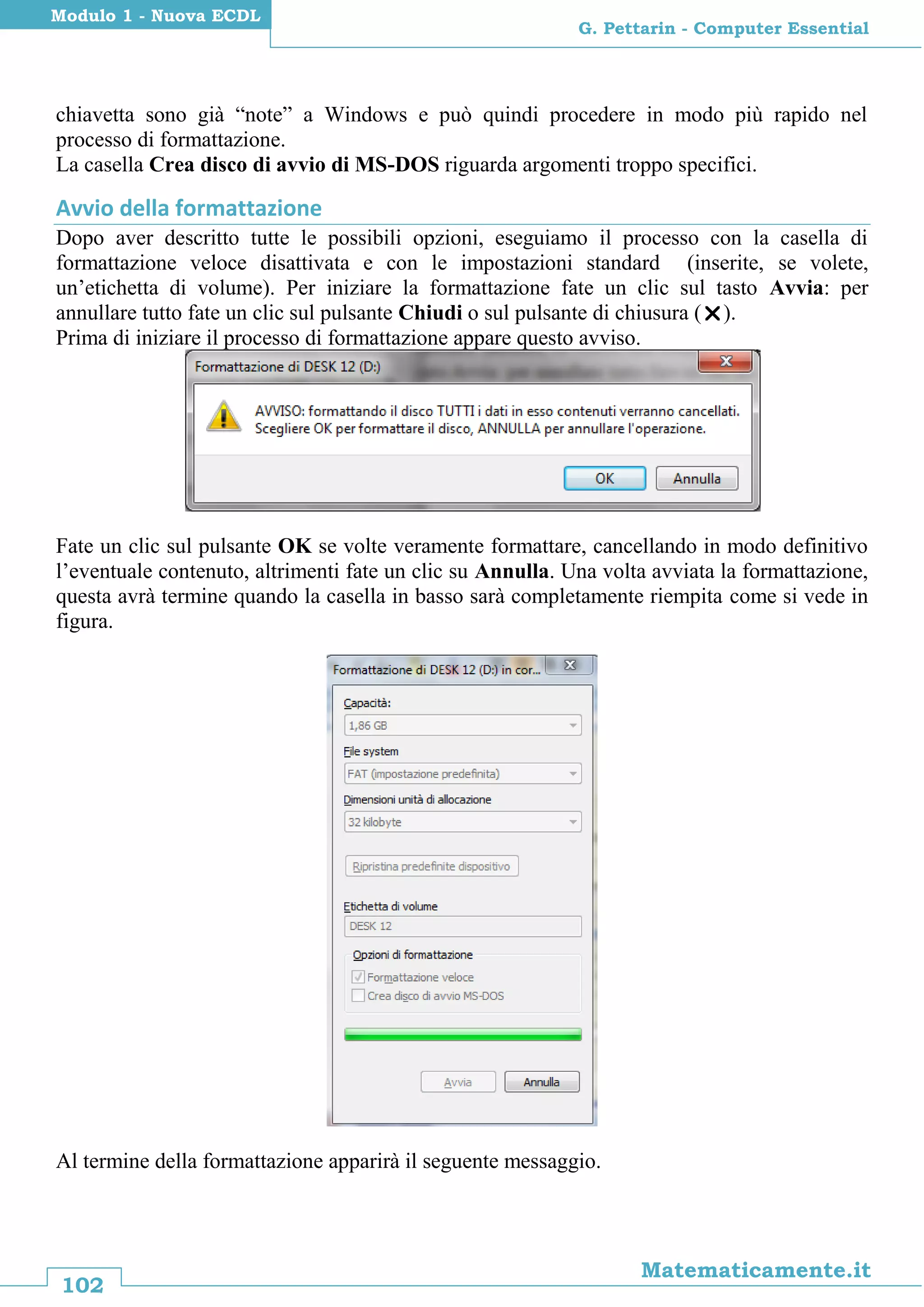 102
Matematicamente.it
G. Pettarin - Computer Essential
Modulo 1 - Nuova ECDL
chiavetta sono già “note” a Windows e può quindi procedere in modo più rapido nel
processo di formattazione.
La casella Crea disco di avvio di MS-DOS riguarda argomenti troppo specifici.
Avvio della formattazione
Dopo aver descritto tutte le possibili opzioni, eseguiamo il processo con la casella di
formattazione veloce disattivata e con le impostazioni standard (inserite, se volete,
un’etichetta di volume). Per iniziare la formattazione fate un clic sul tasto Avvia: per
annullare tutto fate un clic sul pulsante Chiudi o sul pulsante di chiusura ().
Prima di iniziare il processo di formattazione appare questo avviso.
Fate un clic sul pulsante OK se volte veramente formattare, cancellando in modo definitivo
l’eventuale contenuto, altrimenti fate un clic su Annulla. Una volta avviata la formattazione,
questa avrà termine quando la casella in basso sarà completamente riempita come si vede in
figura.
Al termine della formattazione apparirà il seguente messaggio.
 