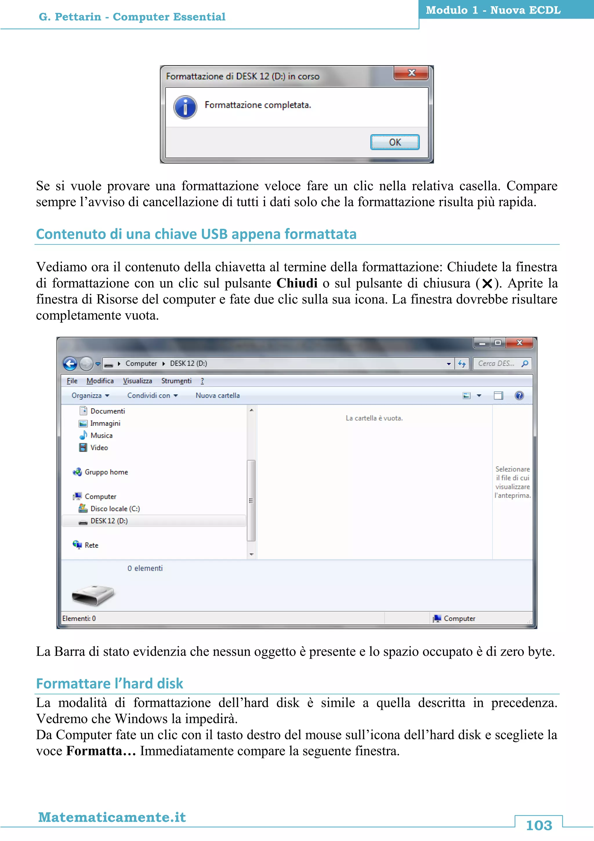 103
Matematicamente.it
Modulo 1 - Nuova ECDL
G. Pettarin - Computer Essential
Se si vuole provare una formattazione veloce fare un clic nella relativa casella. Compare
sempre l’avviso di cancellazione di tutti i dati solo che la formattazione risulta più rapida.
Contenuto di una chiave USB appena formattata
Vediamo ora il contenuto della chiavetta al termine della formattazione: Chiudete la finestra
di formattazione con un clic sul pulsante Chiudi o sul pulsante di chiusura (). Aprite la
finestra di Risorse del computer e fate due clic sulla sua icona. La finestra dovrebbe risultare
completamente vuota.
La Barra di stato evidenzia che nessun oggetto è presente e lo spazio occupato è di zero byte.
Formattare l’hard disk
La modalità di formattazione dell’hard disk è simile a quella descritta in precedenza.
Vedremo che Windows la impedirà.
Da Computer fate un clic con il tasto destro del mouse sull’icona dell’hard disk e scegliete la
voce Formatta… Immediatamente compare la seguente finestra.
 
