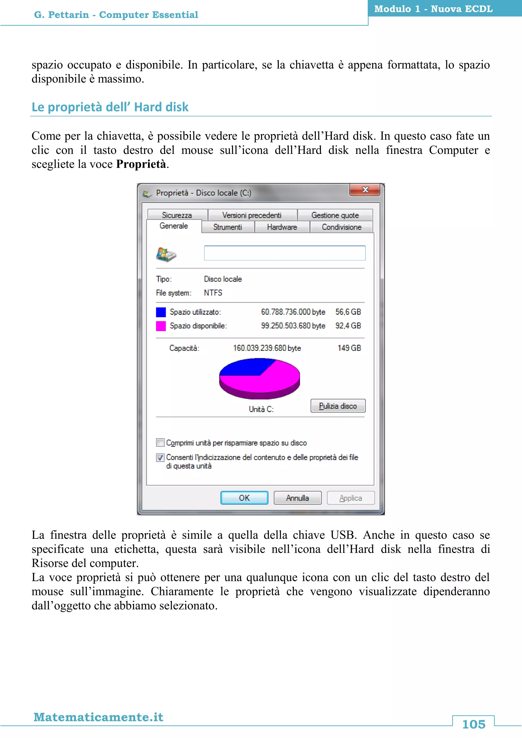 105
Matematicamente.it
Modulo 1 - Nuova ECDL
G. Pettarin - Computer Essential
spazio occupato e disponibile. In particolare, se la chiavetta è appena formattata, lo spazio
disponibile è massimo.
Le proprietà dell’ Hard disk
Come per la chiavetta, è possibile vedere le proprietà dell’Hard disk. In questo caso fate un
clic con il tasto destro del mouse sull’icona dell’Hard disk nella finestra Computer e
scegliete la voce Proprietà.
La finestra delle proprietà è simile a quella della chiave USB. Anche in questo caso se
specificate una etichetta, questa sarà visibile nell’icona dell’Hard disk nella finestra di
Risorse del computer.
La voce proprietà si può ottenere per una qualunque icona con un clic del tasto destro del
mouse sull’immagine. Chiaramente le proprietà che vengono visualizzate dipenderanno
dall’oggetto che abbiamo selezionato.
 