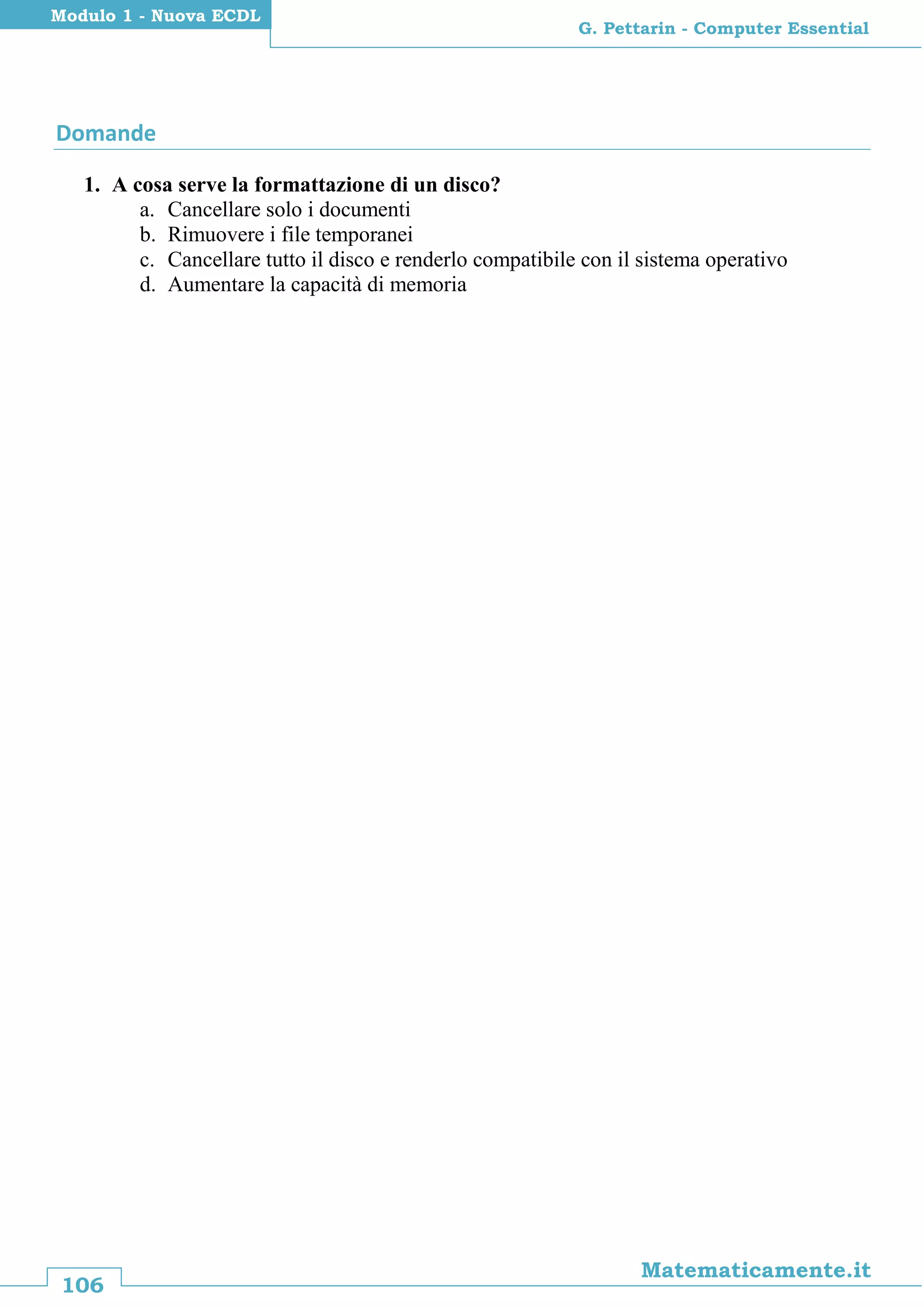 106
Matematicamente.it
G. Pettarin - Computer Essential
Modulo 1 - Nuova ECDL
Domande
1. A cosa serve la formattazione di un disco?
a. Cancellare solo i documenti
b. Rimuovere i file temporanei
c. Cancellare tutto il disco e renderlo compatibile con il sistema operativo
d. Aumentare la capacità di memoria
 
